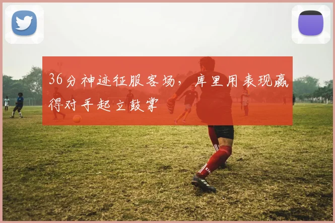 36分神迹征服客场,库里用表现赢得对手起立鼓掌 - 星空体育官网入口