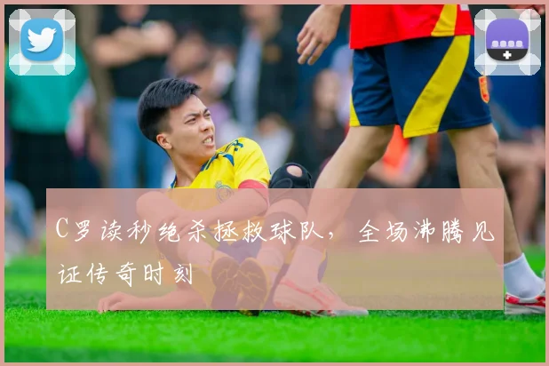 C罗读秒绝杀拯救球队，全场沸腾见证传奇时刻 - 星空体育官网入口