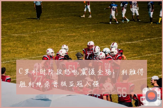 C罗补时阶段怒吼震慑全场，利雅得胜利绝杀晋级亚冠八强 - 星空体育官网入口