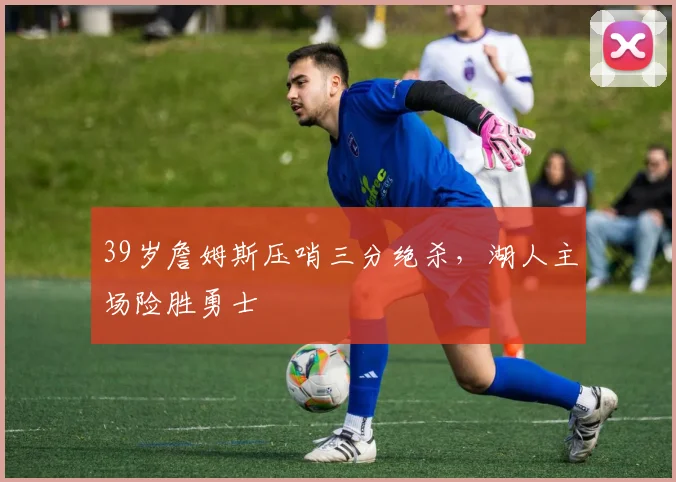 39岁詹姆斯压哨三分绝杀，湖人主场险胜勇士 - 星空体育官网入口